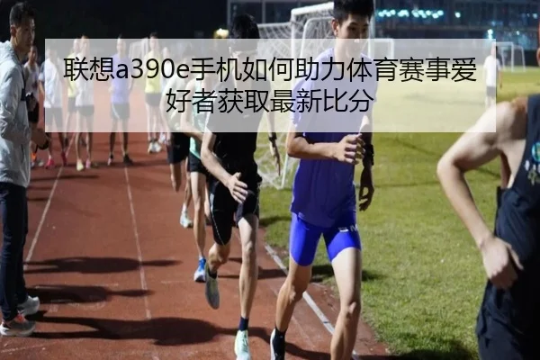 联想a390e手机如何助力体育赛事爱好者获取最新比分